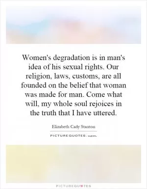Women's degradation is in man's idea of his sexual rights. Our religion, laws, customs, are all founded on the belief that woman was made for man. Come what will, my whole soul rejoices in the truth that I have uttered Picture Quote #1