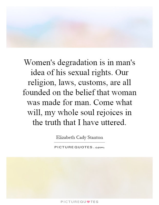 Women's degradation is in man's idea of his sexual rights. Our religion, laws, customs, are all founded on the belief that woman was made for man. Come what will, my whole soul rejoices in the truth that I have uttered Picture Quote #1