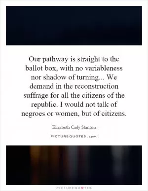 Our pathway is straight to the ballot box, with no variableness nor shadow of turning... We demand in the reconstruction suffrage for all the citizens of the republic. I would not talk of negroes or women, but of citizens Picture Quote #1