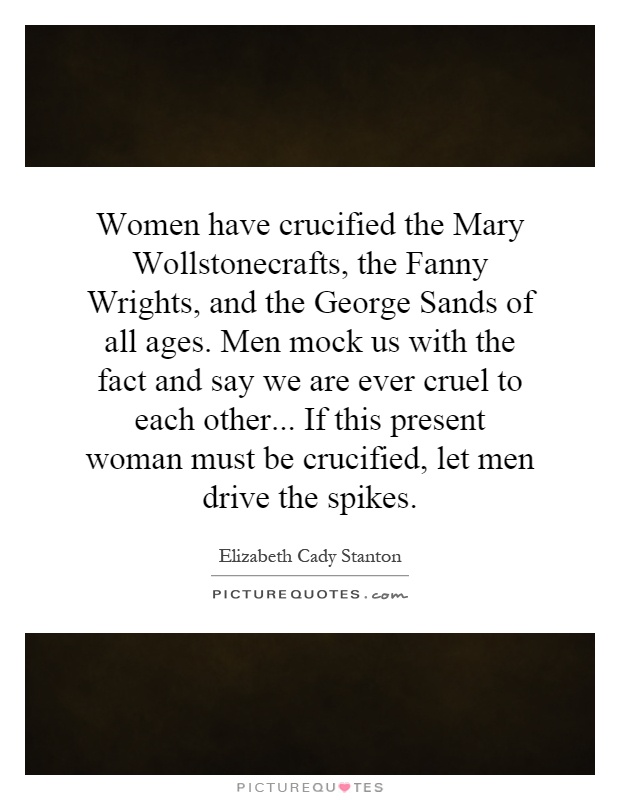 Women have crucified the Mary Wollstonecrafts, the Fanny Wrights, and the George Sands of all ages. Men mock us with the fact and say we are ever cruel to each other... If this present woman must be crucified, let men drive the spikes Picture Quote #1