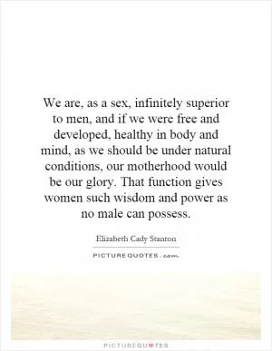 We are, as a sex, infinitely superior to men, and if we were free and developed, healthy in body and mind, as we should be under natural conditions, our motherhood would be our glory. That function gives women such wisdom and power as no male can possess Picture Quote #1