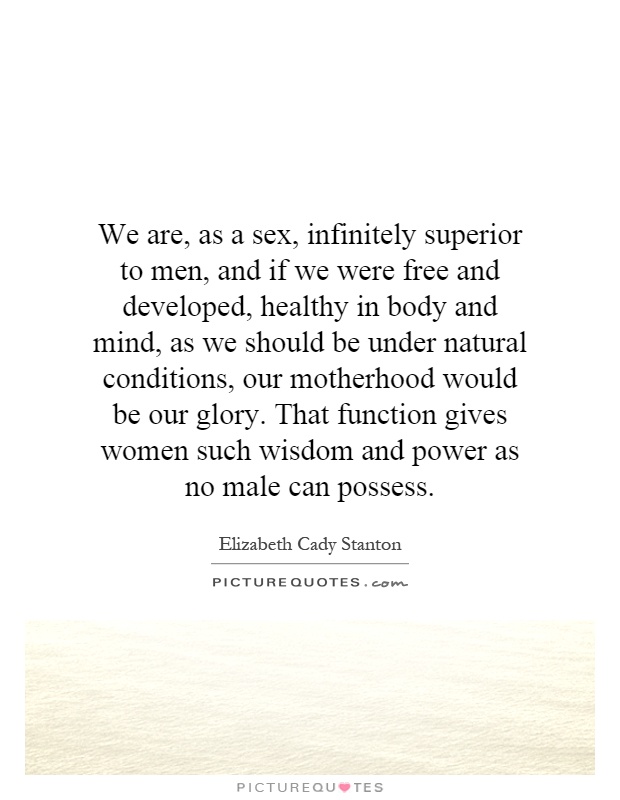 We are, as a sex, infinitely superior to men, and if we were free and developed, healthy in body and mind, as we should be under natural conditions, our motherhood would be our glory. That function gives women such wisdom and power as no male can possess Picture Quote #1