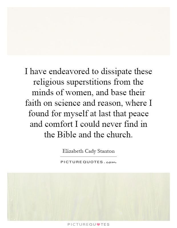 I have endeavored to dissipate these religious superstitions from the minds of women, and base their faith on science and reason, where I found for myself at last that peace and comfort I could never find in the Bible and the church Picture Quote #1