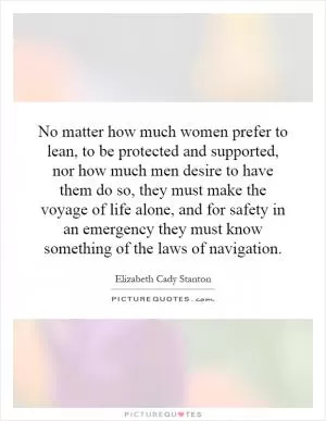 No matter how much women prefer to lean, to be protected and supported, nor how much men desire to have them do so, they must make the voyage of life alone, and for safety in an emergency they must know something of the laws of navigation Picture Quote #1