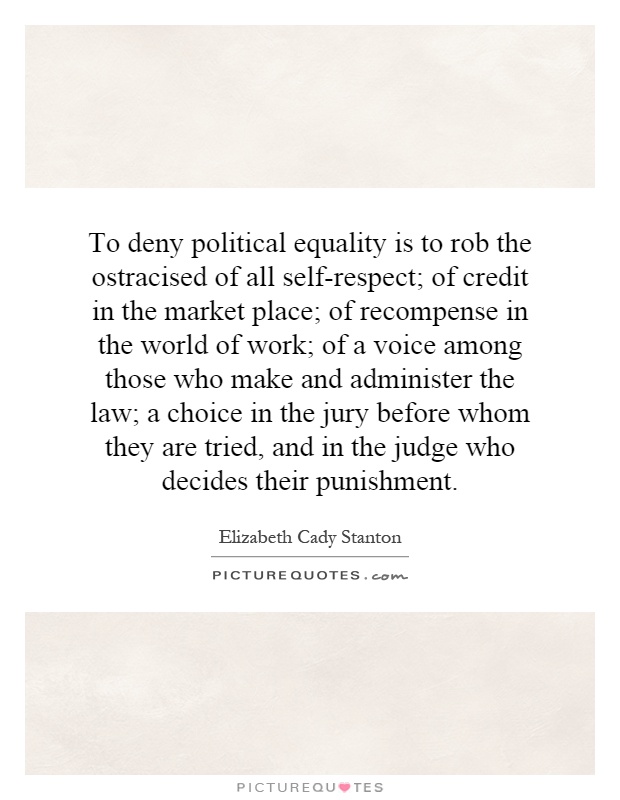 To deny political equality is to rob the ostracised of all self-respect; of credit in the market place; of recompense in the world of work; of a voice among those who make and administer the law; a choice in the jury before whom they are tried, and in the judge who decides their punishment Picture Quote #1