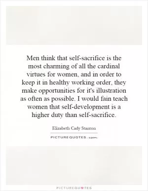 Men think that self-sacrifice is the most charming of all the cardinal virtues for women, and in order to keep it in healthy working order, they make opportunities for it's illustration as often as possible. I would fain teach women that self-development is a higher duty than self-sacrifice Picture Quote #1