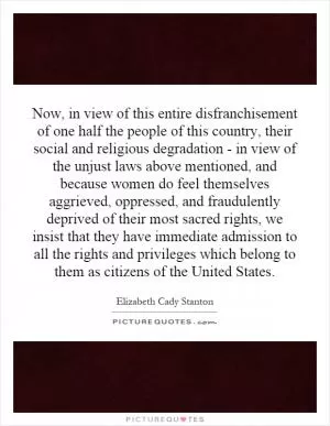 Now, in view of this entire disfranchisement of one half the people of this country, their social and religious degradation - in view of the unjust laws above mentioned, and because women do feel themselves aggrieved, oppressed, and fraudulently deprived of their most sacred rights, we insist that they have immediate admission to all the rights and privileges which belong to them as citizens of the United States Picture Quote #1