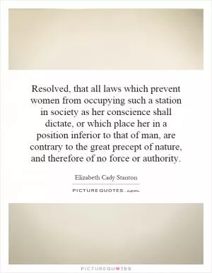 Resolved, that all laws which prevent women from occupying such a station in society as her conscience shall dictate, or which place her in a position inferior to that of man, are contrary to the great precept of nature, and therefore of no force or authority Picture Quote #1