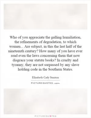 Who of you appreciate the galling humiliation, the refinements of degradation, to which women... Are subject, in this the last half of the nineteenth century? How many of you have ever read even the laws concerning them that now disgrace your statute books? In cruelty and tyranny, they are not surpassed by any slave holding code in the Southern States Picture Quote #1