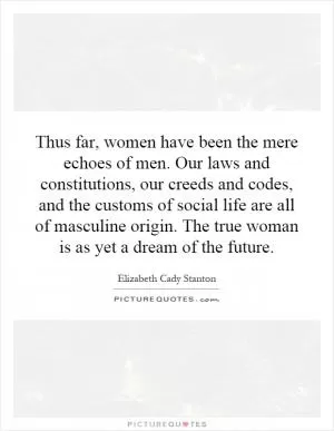 Thus far, women have been the mere echoes of men. Our laws and constitutions, our creeds and codes, and the customs of social life are all of masculine origin. The true woman is as yet a dream of the future Picture Quote #1
