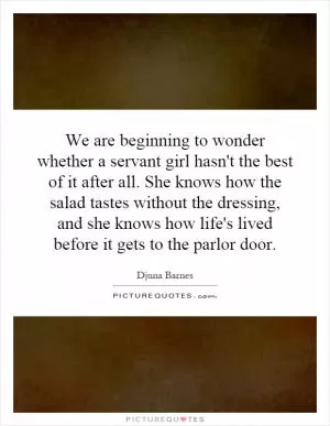 We are beginning to wonder whether a servant girl hasn't the best of it after all. She knows how the salad tastes without the dressing, and she knows how life's lived before it gets to the parlor door Picture Quote #1