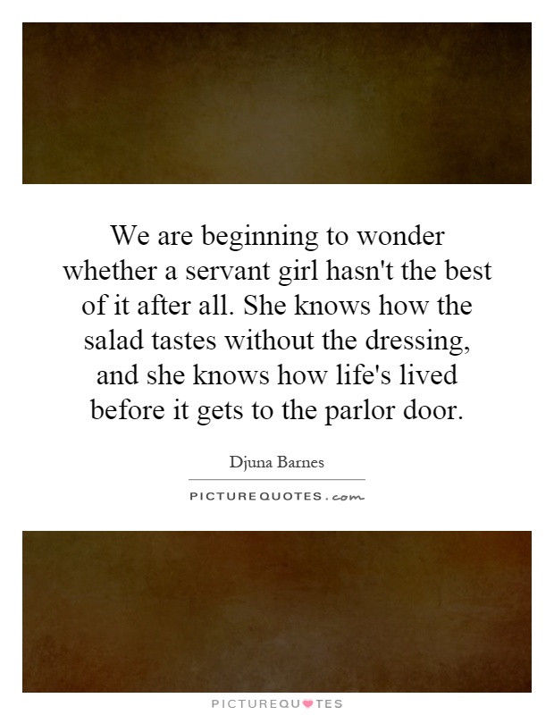 We are beginning to wonder whether a servant girl hasn't the best of it after all. She knows how the salad tastes without the dressing, and she knows how life's lived before it gets to the parlor door Picture Quote #1