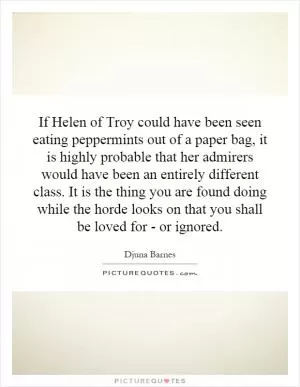 If Helen of Troy could have been seen eating peppermints out of a paper bag, it is highly probable that her admirers would have been an entirely different class. It is the thing you are found doing while the horde looks on that you shall be loved for - or ignored Picture Quote #1