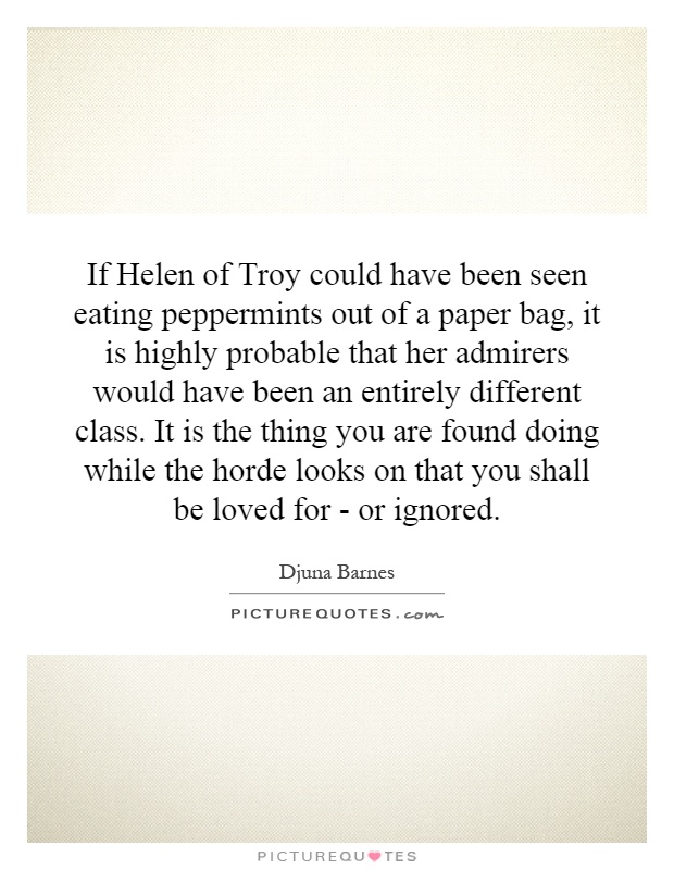 If Helen of Troy could have been seen eating peppermints out of a paper bag, it is highly probable that her admirers would have been an entirely different class. It is the thing you are found doing while the horde looks on that you shall be loved for - or ignored Picture Quote #1