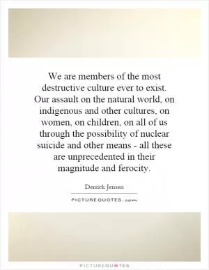 We are members of the most destructive culture ever to exist. Our assault on the natural world, on indigenous and other cultures, on women, on children, on all of us through the possibility of nuclear suicide and other means - all these are unprecedented in their magnitude and ferocity Picture Quote #1