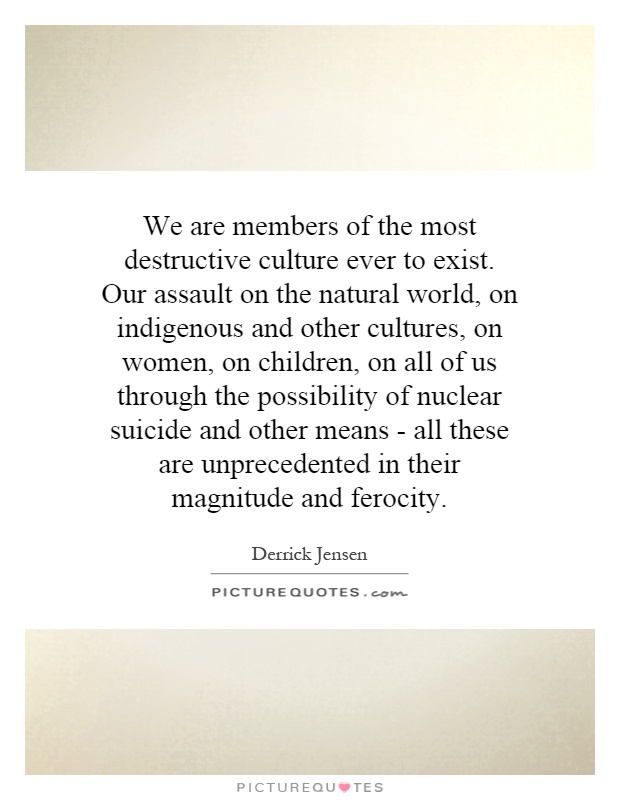 We are members of the most destructive culture ever to exist. Our assault on the natural world, on indigenous and other cultures, on women, on children, on all of us through the possibility of nuclear suicide and other means - all these are unprecedented in their magnitude and ferocity Picture Quote #1