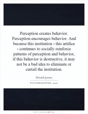 Perception creates behavior. Perception encourages behavior. And because this institution - this artifice - continues to socially reinforce patterns of perception and behavior, if this behavior is destructive, it may not be a bad idea to eliminate or curtail the institution Picture Quote #1