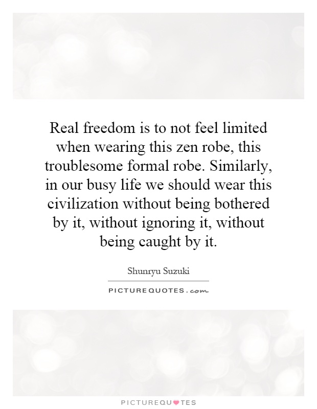 Real freedom is to not feel limited when wearing this zen robe, this troublesome formal robe. Similarly, in our busy life we should wear this civilization without being bothered by it, without ignoring it, without being caught by it Picture Quote #1