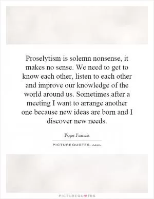 Proselytism is solemn nonsense, it makes no sense. We need to get to know each other, listen to each other and improve our knowledge of the world around us. Sometimes after a meeting I want to arrange another one because new ideas are born and I discover new needs Picture Quote #1