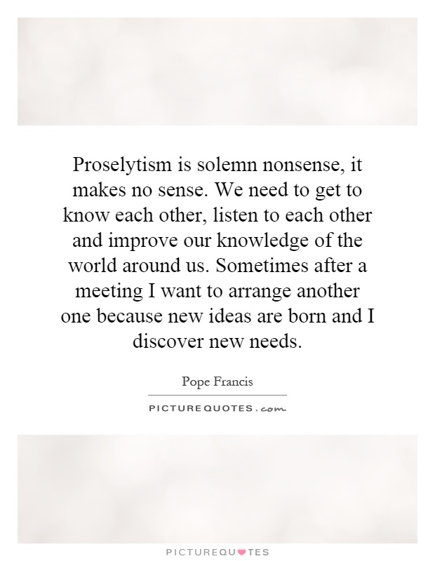 Proselytism is solemn nonsense, it makes no sense. We need to get to know each other, listen to each other and improve our knowledge of the world around us. Sometimes after a meeting I want to arrange another one because new ideas are born and I discover new needs Picture Quote #1