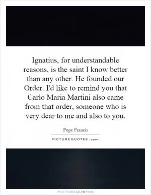Ignatius, for understandable reasons, is the saint I know better than any other. He founded our Order. I'd like to remind you that Carlo Maria Martini also came from that order, someone who is very dear to me and also to you Picture Quote #1