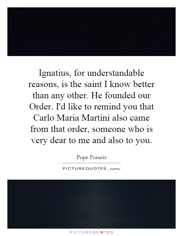 Ignatius, for understandable reasons, is the saint I know better than any other. He founded our Order. I'd like to remind you that Carlo Maria Martini also came from that order, someone who is very dear to me and also to you Picture Quote #1