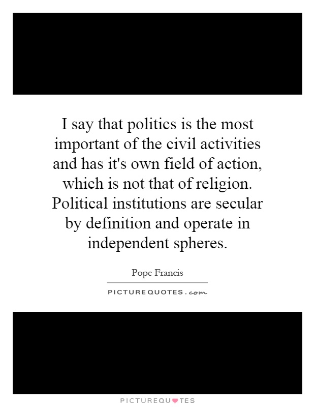 I say that politics is the most important of the civil activities and has it's own field of action, which is not that of religion. Political institutions are secular by definition and operate in independent spheres Picture Quote #1