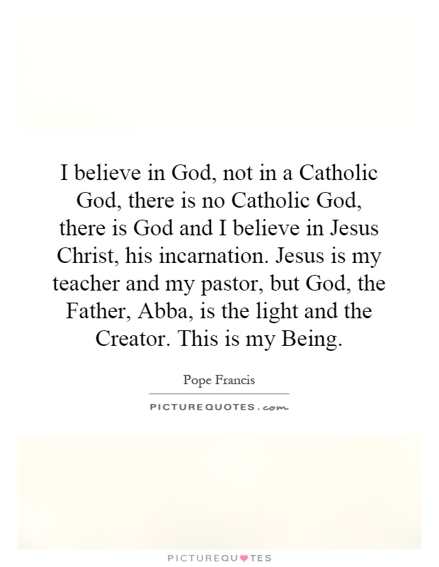 I believe in God, not in a Catholic God, there is no Catholic God, there is God and I believe in Jesus Christ, his incarnation. Jesus is my teacher and my pastor, but God, the Father, Abba, is the light and the Creator. This is my Being Picture Quote #1