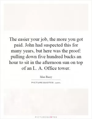 The easier your job, the more you got paid. John had suspected this for many years, but here was the proof: pulling down five hundred bucks an hour to sit in the afternoon sun on top of an L. A. Office tower Picture Quote #1