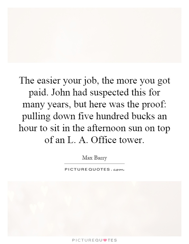 The easier your job, the more you got paid. John had suspected this for many years, but here was the proof: pulling down five hundred bucks an hour to sit in the afternoon sun on top of an L. A. Office tower Picture Quote #1
