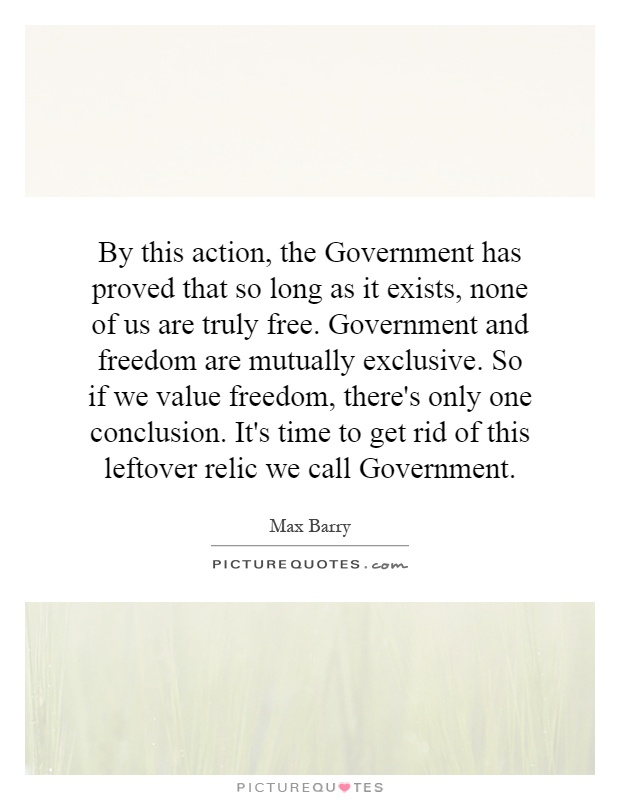 By this action, the Government has proved that so long as it exists, none of us are truly free. Government and freedom are mutually exclusive. So if we value freedom, there's only one conclusion. It's time to get rid of this leftover relic we call Government Picture Quote #1
