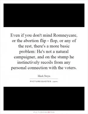 Even if you don't mind Romneycare, or the abortion flip - flop, or any of the rest, there's a more basic problem: He's not a natural campaigner, and on the stump he instinctively recoils from any personal connection with the voters Picture Quote #1