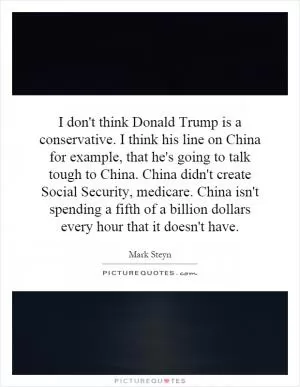 I don't think Donald Trump is a conservative. I think his line on China for example, that he's going to talk tough to China. China didn't create Social Security, medicare. China isn't spending a fifth of a billion dollars every hour that it doesn't have Picture Quote #1