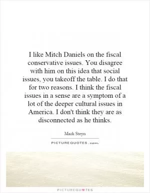 I like Mitch Daniels on the fiscal conservative issues. You disagree with him on this idea that social issues, you takeoff the table. I do that for two reasons. I think the fiscal issues in a sense are a symptom of a lot of the deeper cultural issues in America. I don't think they are as disconnected as he thinks Picture Quote #1
