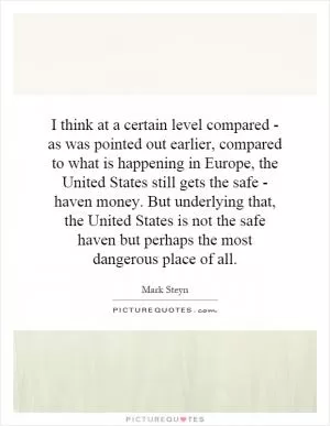 I think at a certain level compared - as was pointed out earlier, compared to what is happening in Europe, the United States still gets the safe - haven money. But underlying that, the United States is not the safe haven but perhaps the most dangerous place of all Picture Quote #1