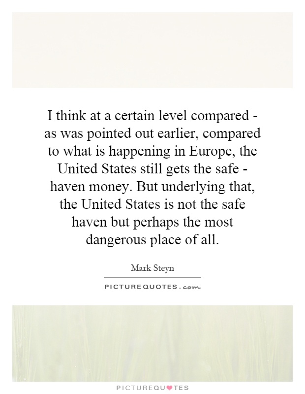 I think at a certain level compared - as was pointed out earlier, compared to what is happening in Europe, the United States still gets the safe - haven money. But underlying that, the United States is not the safe haven but perhaps the most dangerous place of all Picture Quote #1
