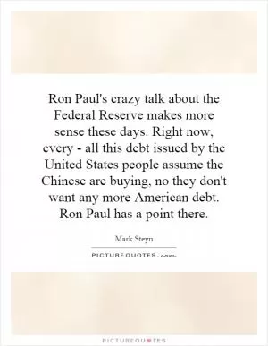 Ron Paul's crazy talk about the Federal Reserve makes more sense these days. Right now, every - all this debt issued by the United States people assume the Chinese are buying, no they don't want any more American debt. Ron Paul has a point there Picture Quote #1