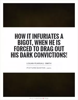 How it infuriates a bigot, when he is forced to drag out his dark convictions! Picture Quote #1