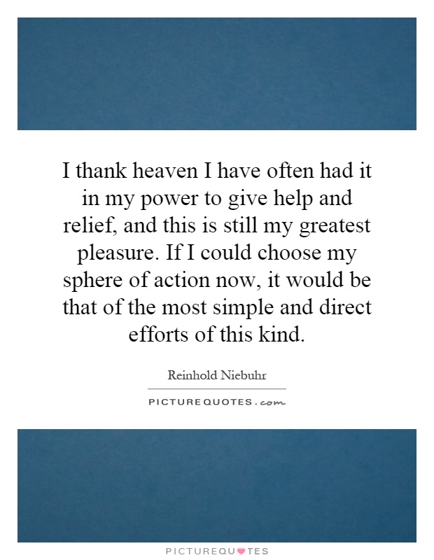 I thank heaven I have often had it in my power to give help and relief, and this is still my greatest pleasure. If I could choose my sphere of action now, it would be that of the most simple and direct efforts of this kind Picture Quote #1