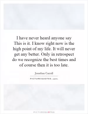 I have never heard anyone say This is it. I know right now is the high point of my life. It will never get any better. Only in retrospect do we recognize the best times and of course then it is too late Picture Quote #1