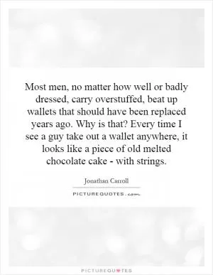 Most men, no matter how well or badly dressed, carry overstuffed, beat up wallets that should have been replaced years ago. Why is that? Every time I see a guy take out a wallet anywhere, it looks like a piece of old melted chocolate cake - with strings Picture Quote #1