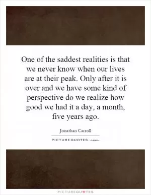 One of the saddest realities is that we never know when our lives are at their peak. Only after it is over and we have some kind of perspective do we realize how good we had it a day, a month, five years ago Picture Quote #1