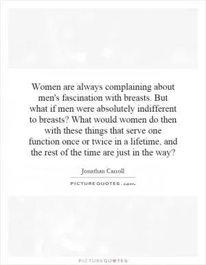 Women are always complaining about men's fascination with breasts. But what if men were absolutely indifferent to breasts? What would women do then with these things that serve one function once or twice in a lifetime, and the rest of the time are just in the way? Picture Quote #1