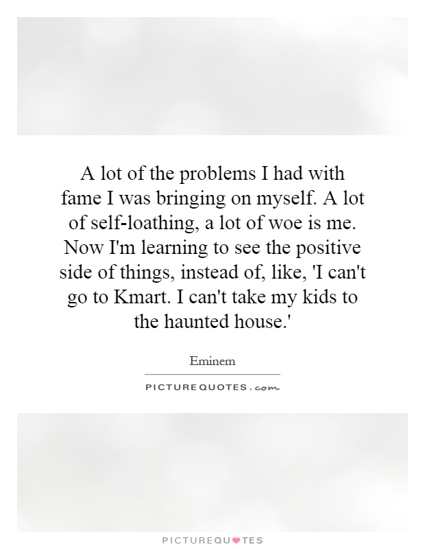 A lot of the problems I had with fame I was bringing on myself. A lot of self-loathing, a lot of woe is me. Now I'm learning to see the positive side of things, instead of, like, 'I can't go to Kmart. I can't take my kids to the haunted house.' Picture Quote #1