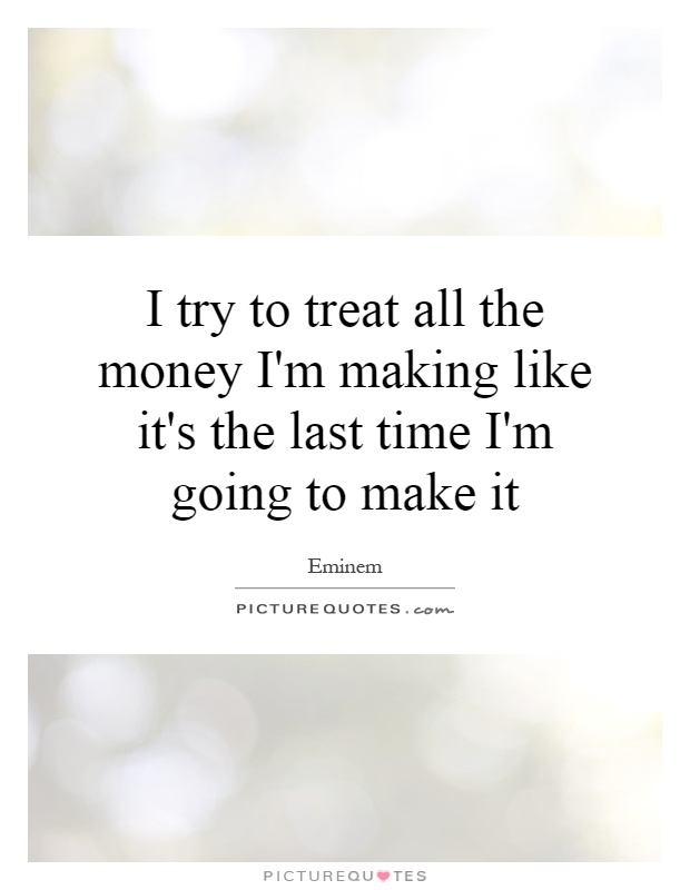 I try to treat all the money I'm making like it's the last time I'm going to make it Picture Quote #1