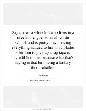 Say there's a white kid who lives in a nice home, goes to an all white school, and is pretty much having everything handed to him on a platter - for him to pick up a rap tape is incredible to me, because what that's saying is that he's living a fantasy life of rebellion Picture Quote #1