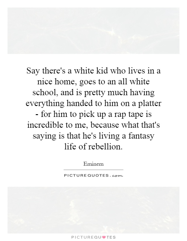 Say there's a white kid who lives in a nice home, goes to an all white school, and is pretty much having everything handed to him on a platter - for him to pick up a rap tape is incredible to me, because what that's saying is that he's living a fantasy life of rebellion Picture Quote #1