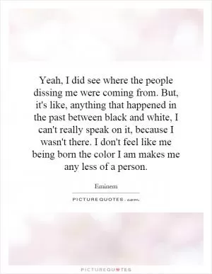 Yeah, I did see where the people dissing me were coming from. But, it's like, anything that happened in the past between black and white, I can't really speak on it, because I wasn't there. I don't feel like me being born the color I am makes me any less of a person Picture Quote #1