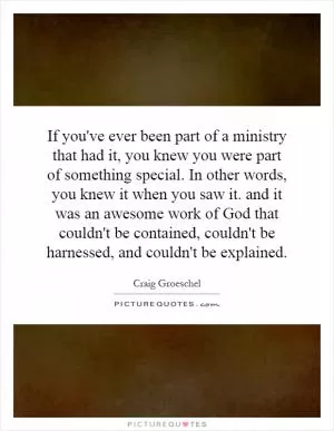 If you've ever been part of a ministry that had it, you knew you were part of something special. In other words, you knew it when you saw it. and it was an awesome work of God that couldn't be contained, couldn't be harnessed, and couldn't be explained Picture Quote #1