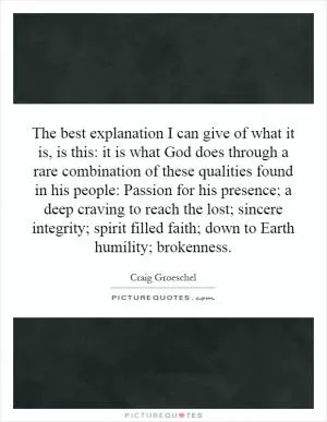 The best explanation I can give of what it is, is this: it is what God does through a rare combination of these qualities found in his people: Passion for his presence; a deep craving to reach the lost; sincere integrity; spirit filled faith; down to Earth humility; brokenness Picture Quote #1